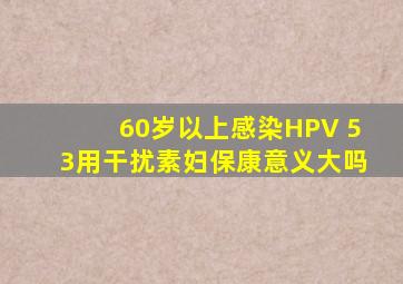 60岁以上感染HPV 53用干扰素妇保康意义大吗